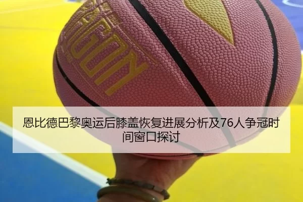 恩比德巴黎奥运后膝盖恢复进展分析及76人争冠时间窗口探讨