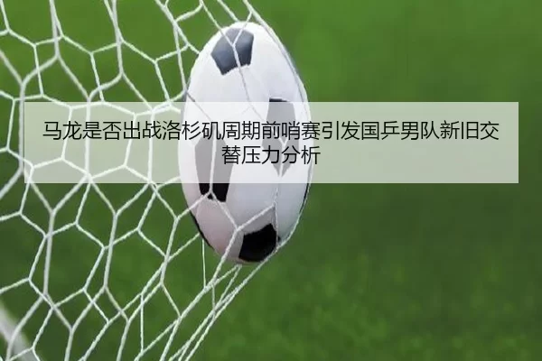 马龙是否出战洛杉矶周期前哨赛引发国乒男队新旧交替压力分析